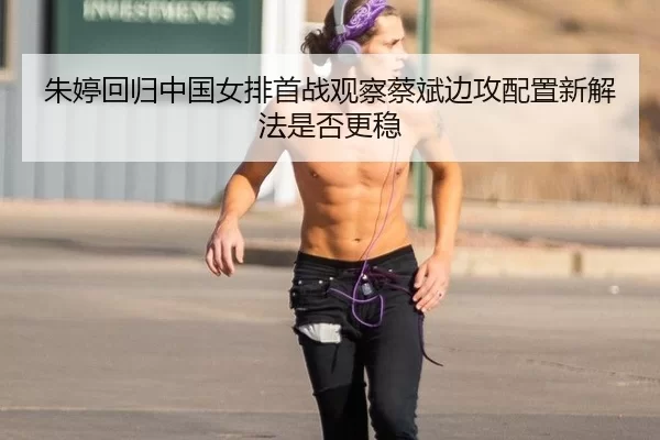 朱婷回归中国女排首战观察蔡斌边攻配置新解法是否更稳