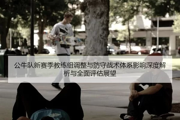 公牛队新赛季教练组调整与防守战术体系影响深度解析与全面评估展望
