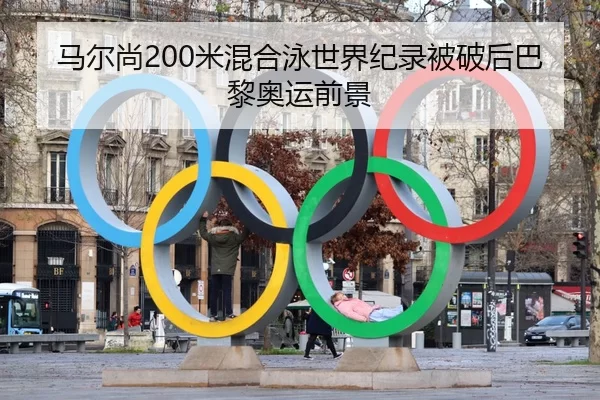 马尔尚200米混合泳世界纪录被破后巴黎奥运前景
